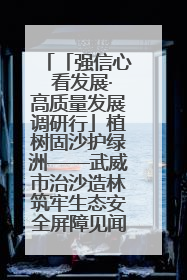 「强信心 看发展·高质量发展调研行」植树固沙护绿洲——武威市治沙造林筑牢生态安全屏障见闻
