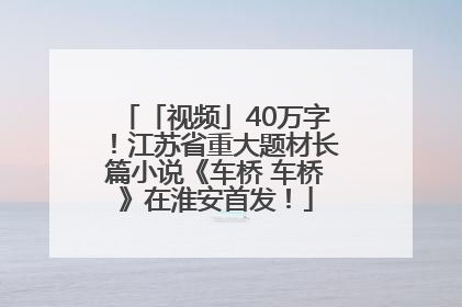 「视频」40万字！江苏省重大题材长篇小说《车桥 车桥》在淮安首发！