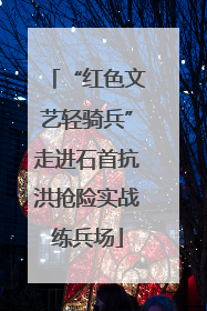 “红色文艺轻骑兵”走进石首抗洪抢险实战练兵场