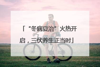 “冬病夏治”火热开启，三伏养生正当时