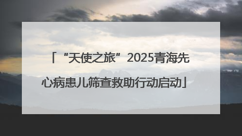 “天使之旅”2025青海先心病患儿筛查救助行动启动