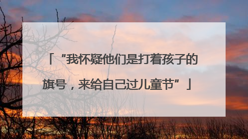 “我怀疑他们是打着孩子的旗号，来给自己过儿童节”