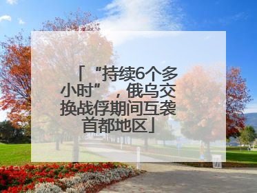 “持续6个多小时”，俄乌交换战俘期间互袭首都地区