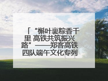 “槲叶裹粽香千里 高铁共筑振兴路”——郑客高铁四队端午文化专列温情启程