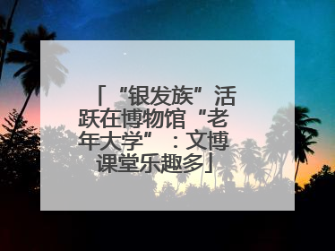 “银发族”活跃在博物馆“老年大学”：文博课堂乐趣多