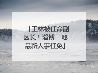 王林被任命副区长！淄博一地最新人事任免