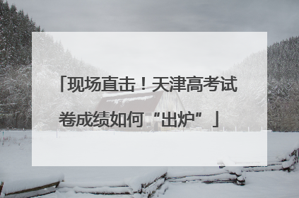 现场直击！天津高考试卷成绩如何“出炉”