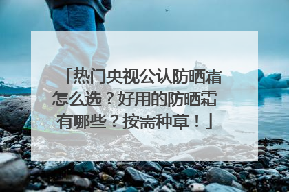 热门央视公认防晒霜怎么选？好用的防晒霜有哪些？按需种草！