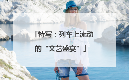 特写：列车上流动的“文艺盛宴”
