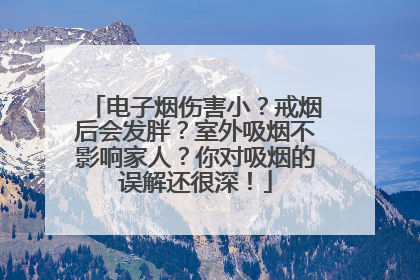 电子烟伤害小？戒烟后会发胖？室外吸烟不影响家人？你对吸烟的误解还很深！