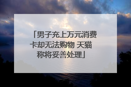 男子充上万元消费卡却无法购物 天猫称将妥善处理