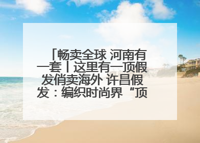畅卖全球 河南有一套丨这里有一顶假发俏卖海外 许昌假发：编织时尚界“顶上艺术”