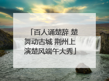 百人诵楚辞 楚舞动古城 荆州上演楚风端午大秀