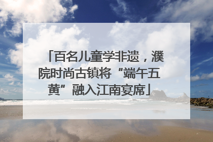 百名儿童学非遗，濮院时尚古镇将“端午五黄”融入江南宴席