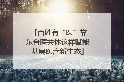 百姓有“医”靠 东台医共体这样赋能基层医疗新生态