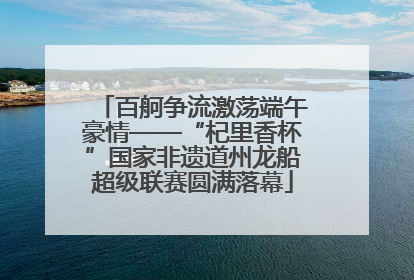 百舸争流激荡端午豪情——“杞里香杯”国家非遗道州龙船超级联赛圆满落幕