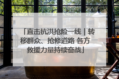 直击抗洪抢险一线｜转移群众、抢修道路 各方救援力量持续奋战