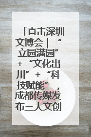 直击深圳文博会｜“立园满园”+“文化出川”+“科技赋能”，成都传媒发布三大文创领域合作清单