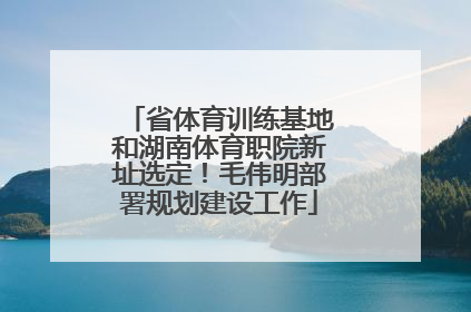 省体育训练基地和湖南体育职院新址选定！毛伟明部署规划建设工作