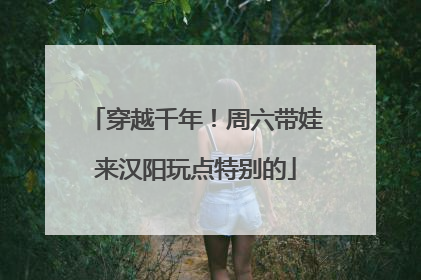 穿越千年！周六带娃来汉阳玩点特别的