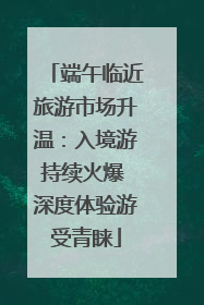 端午临近旅游市场升温：入境游持续火爆 深度体验游受青睐
