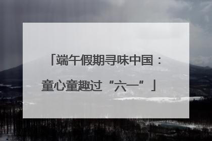 端午假期寻味中国：童心童趣过“六一”