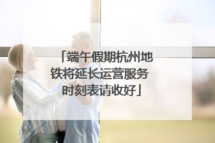 端午假期杭州地铁将延长运营服务 时刻表请收好
