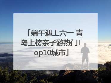 端午遇上六一 青岛上榜亲子游热门Top10城市