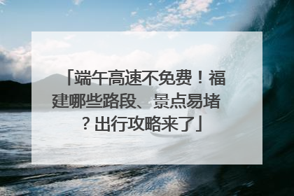 端午高速不免费！福建哪些路段、景点易堵？出行攻略来了