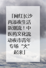 网红长沙再添夜生活新潮流！中医药文化流动夜市青年专场“火”起来