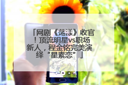 网剧《荡漾》收官！顶流明星vs职场新人，程金铭完美演绎“星素恋”