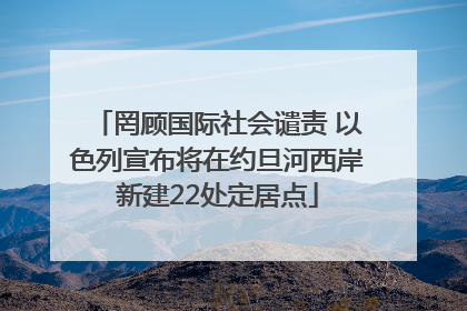 罔顾国际社会谴责 以色列宣布将在约旦河西岸新建22处定居点