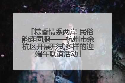 粽香情系两岸 民俗韵连同胞——杭州市余杭区开展形式多样的迎端午联谊活动