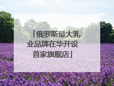俄罗斯最大乳业品牌在华开设首家旗舰店