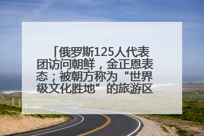 俄罗斯125人代表团访问朝鲜，金正恩表态；被朝方称为“世界级文化胜地”的旅游区，将首次接待俄游客