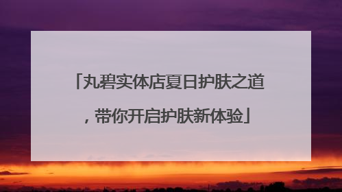 丸碧实体店夏日护肤之道，带你开启护肤新体验