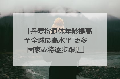 丹麦将退休年龄提高至全球最高水平 更多国家或将逐步跟进
