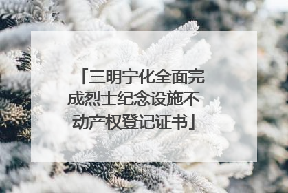 三明宁化全面完成烈士纪念设施不动产权登记证书