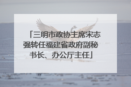 三明市政协主席宋志强转任福建省政府副秘书长、办公厅主任