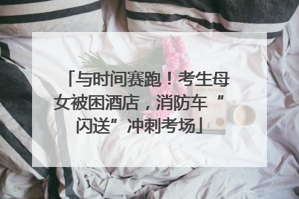 与时间赛跑！考生母女被困酒店，消防车“闪送”冲刺考场
