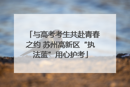 与高考考生共赴青春之约 苏州高新区“执法蓝”用心护考
