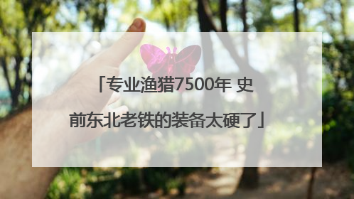专业渔猎7500年 史前东北老铁的装备太硬了