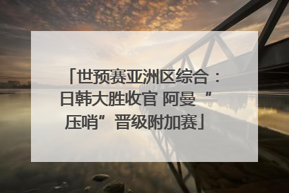 世预赛亚洲区综合：日韩大胜收官 阿曼“压哨”晋级附加赛