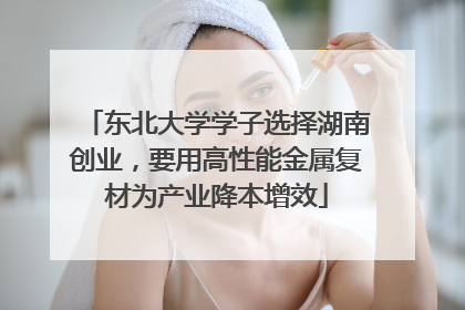东北大学学子选择湖南创业，要用高性能金属复材为产业降本增效