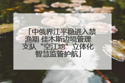中俄界江平稳进入禁渔期 佳木斯边境管理支队“空江地”立体化智慧监管护航