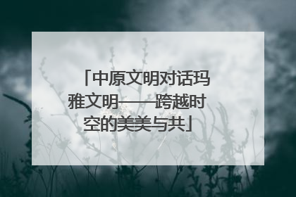 中原文明对话玛雅文明——跨越时空的美美与共