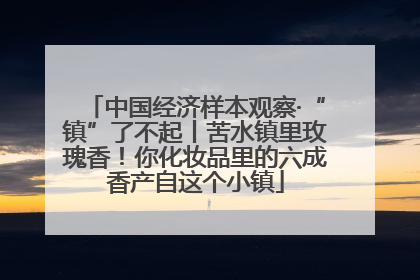 中国经济样本观察·“镇”了不起丨苦水镇里玫瑰香！你化妆品里的六成香产自这个小镇
