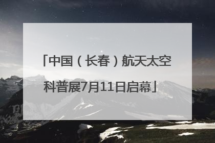 中国（长春）航天太空科普展7月11日启幕