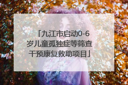 九江市启动0-6岁儿童孤独症等筛查干预康复救助项目