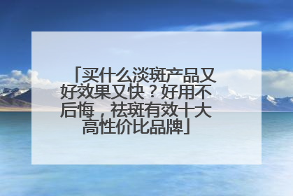买什么淡斑产品又好效果又快？好用不后悔，祛斑有效十大高性价比品牌